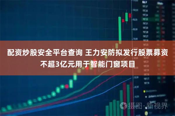 配资炒股安全平台查询 王力安防拟发行股票募资不超3亿元用于智能门窗项目