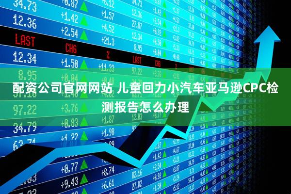配资公司官网网站 儿童回力小汽车亚马逊CPC检测报告怎么办理