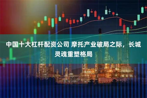 中国十大杠杆配资公司 摩托产业破局之际,长城灵魂重塑格局