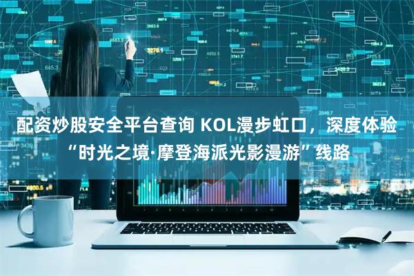 配资炒股安全平台查询 KOL漫步虹口，深度体验“时光之境·摩登海派光影漫游”线路