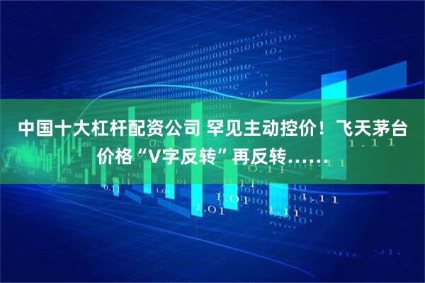 中国十大杠杆配资公司 罕见主动控价！飞天茅台价格“V字反转”再反转……
