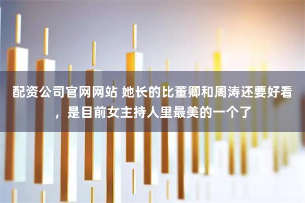 配资公司官网网站 她长的比董卿和周涛还要好看，是目前女主持人里最美的一个了