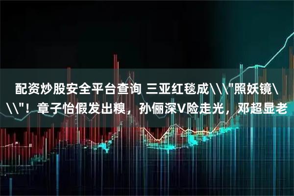 配资炒股安全平台查询 三亚红毯成\＂照妖镜\＂！章子怡假发出糗，孙俪深V险走光，邓超显老