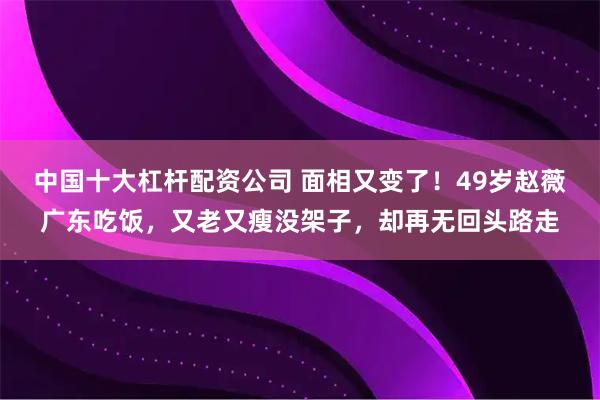 中国十大杠杆配资公司 面相又变了！49岁赵薇广东吃饭，又老又瘦没架子，却再无回头路走