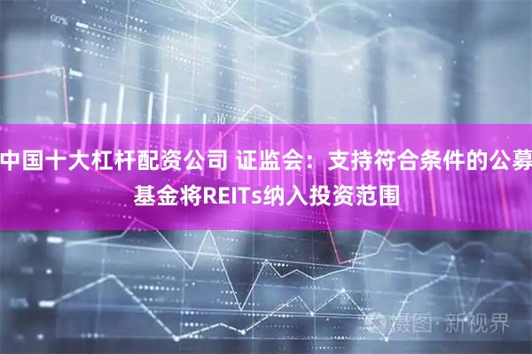 中国十大杠杆配资公司 证监会：支持符合条件的公募基金将REITs纳入投资范围