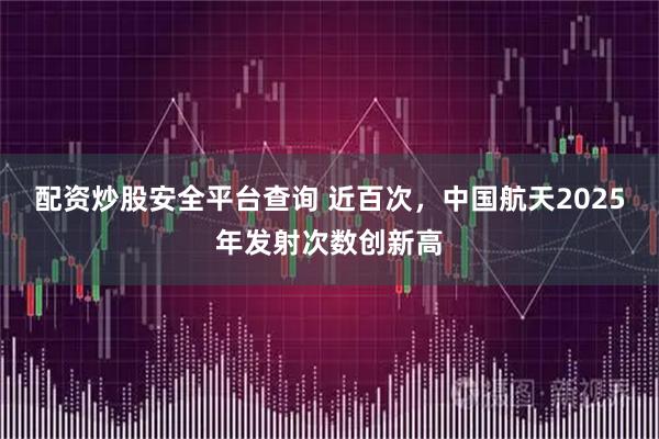 配资炒股安全平台查询 近百次，中国航天2025年发射次数创新高