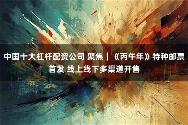 中国十大杠杆配资公司 聚焦｜《丙午年》特种邮票首发 线上线下多渠道开售