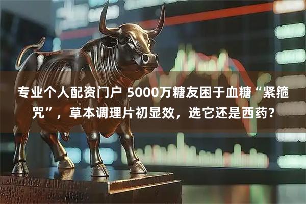 专业个人配资门户 5000万糖友困于血糖“紧箍咒”，草本调理片初显效，选它还是西药？