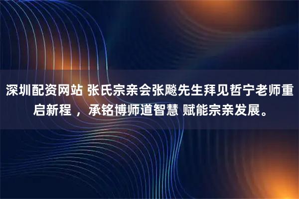 深圳配资网站 张氏宗亲会张飚先生拜见哲宁老师重启新程 ，承铭博师道智慧 赋能宗亲发展。