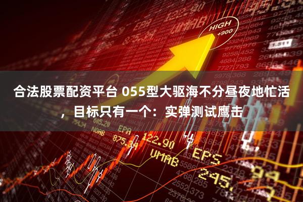 合法股票配资平台 055型大驱海不分昼夜地忙活，目标只有一个：实弹测试鹰击
