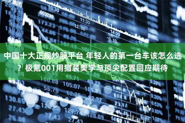 中国十大正规炒股平台 年轻人的第一台车该怎么选？极氪001用猎装美学与顶尖配置回应期待