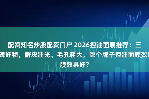 配资知名炒股配资门户 2026控油面膜推荐：三款口碑好物，解决油光、毛孔粗大，哪个牌子控油面膜效果好？