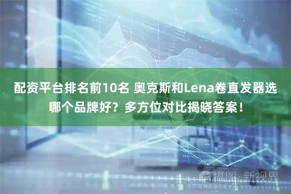 配资平台排名前10名 奥克斯和Lena卷直发器选哪个品牌好？多方位对比揭晓答案！