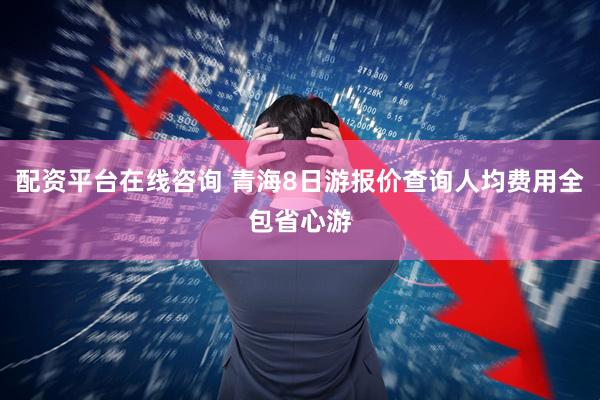 配资平台在线咨询 青海8日游报价查询人均费用全包省心游