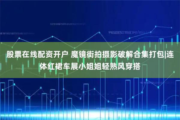 股票在线配资开户 魔镜街拍摄影破解合集打包|连体红裙车展小姐姐轻熟风穿搭