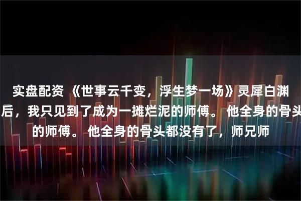 实盘配资 《世事云千变,浮生梦一场》灵犀白渊明朗 云游回到宗门后,我只见到了成为一摊烂泥的师傅。 他全身的骨头都没有了,师兄师