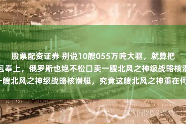 股票配资证券 别说10艘055万吨大驱，就算把咱们海军半数先进舰艇打包奉上，俄罗斯也绝不松口卖一艘北风之神级战略核潜艇，究竟这艘北风之神重在何处？