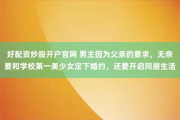 好配资炒股开户官网 男主因为父亲的要求，无奈要和学校第一美少女定下婚约，还要开启同居生活