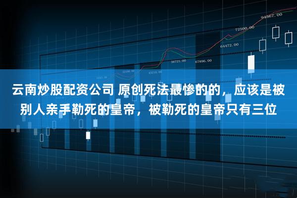 云南炒股配资公司 原创死法最惨的的，应该是被别人亲手勒死的皇帝，被勒死的皇帝只有三位