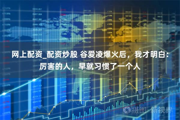 网上配资_配资炒股 谷爱凌爆火后，我才明白：厉害的人，早就习惯了一个人
