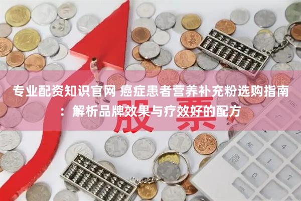 专业配资知识官网 癌症患者营养补充粉选购指南：解析品牌效果与疗效好的配方