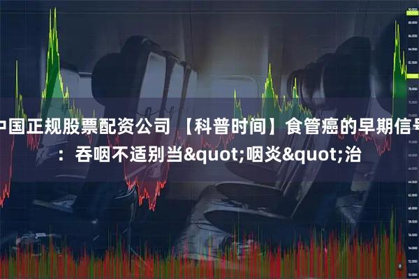 中国正规股票配资公司 【科普时间】食管癌的早期信号：吞咽不适别当"咽炎"治