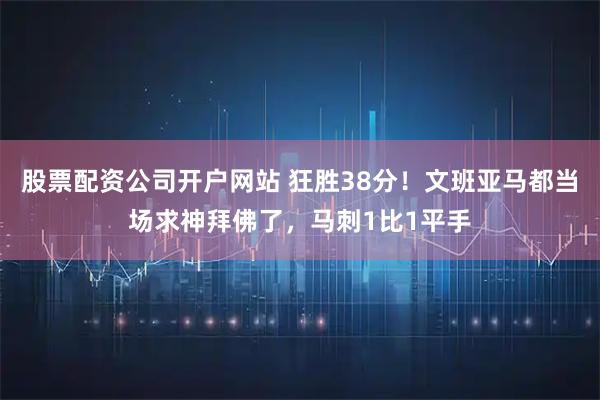 股票配资公司开户网站 狂胜38分！文班亚马都当场求神拜佛了，马刺1比1平手