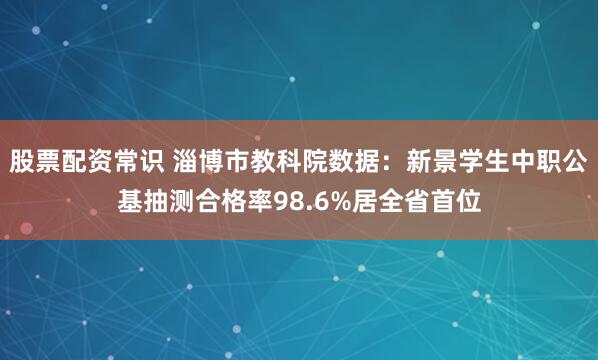 股票配资常识 淄博市教科院数据：新景学生中职公基抽测合格率98.6%居全省首位