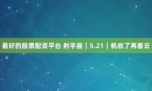 最好的股票配资平台 射手座｜5.21｜帆收了再看云