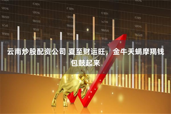 云南炒股配资公司 夏至财运旺，金牛天蝎摩羯钱包鼓起来