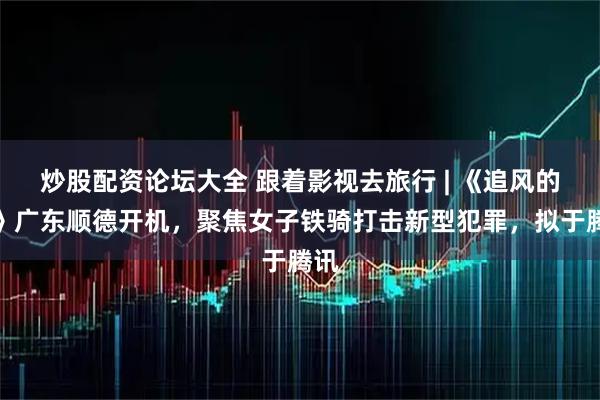 炒股配资论坛大全 跟着影视去旅行 | 《追风的她》广东顺德开机，聚焦女子铁骑打击新型犯罪，拟于腾讯