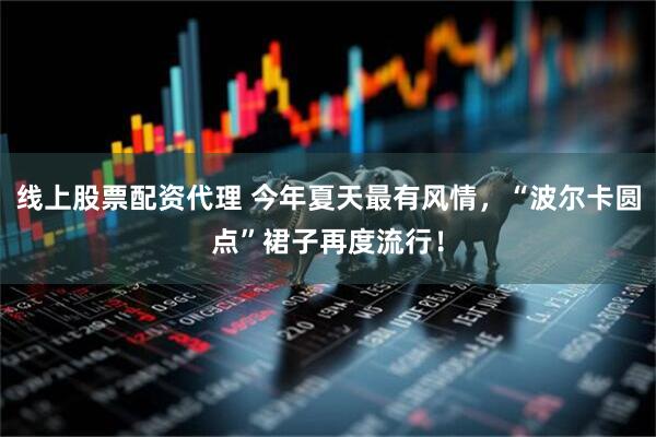 线上股票配资代理 今年夏天最有风情，“波尔卡圆点”裙子再度流行！