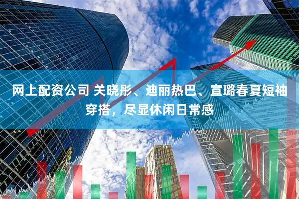 网上配资公司 关晓彤、迪丽热巴、宣璐春夏短袖穿搭，尽显休闲日常感