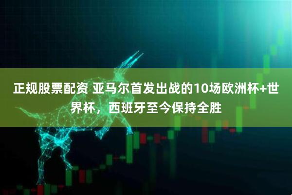 正规股票配资 亚马尔首发出战的10场欧洲杯+世界杯，西班牙至今保持全胜