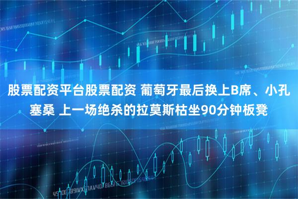 股票配资平台股票配资 葡萄牙最后换上B席、小孔塞桑 上一场绝杀的拉莫斯枯坐90分钟板凳