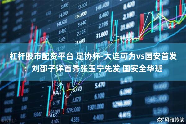 杠杆股市配资平台 足协杯-大连可为vs国安首发：刘邵子洋首秀张玉宁先发 国安全华班