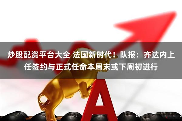 炒股配资平台大全 法国新时代！队报：齐达内上任签约与正式任命本周末或下周初进行